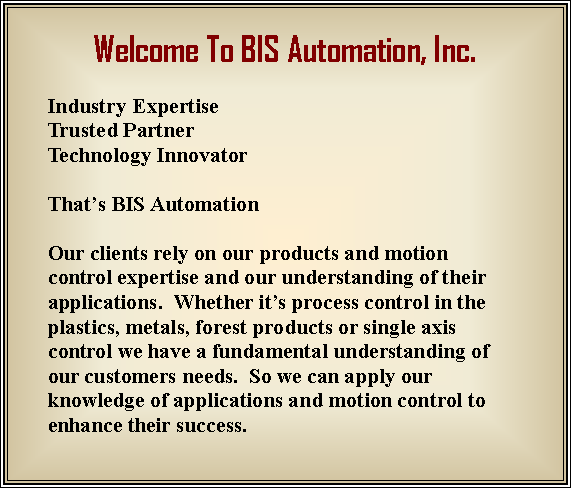 Text Box: Welcome To BIS Automation, Inc.  Industry ExpertiseTrusted PartnerTechnology InnovatorThats BIS Automation Our clients rely on our products and motion control expertise and our understanding of their applications.  Whether its process control in the plastics, metals, forest products or single axis control we have a fundamental understanding of our customers needs.  So we can apply our knowledge of applications and motion control to enhance their success.  